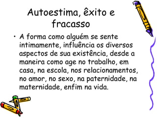 Autoestima, êxito e
fracasso
• A forma como alguém se sente
intimamente, influência os diversos
aspectos de sua existência, desde a
maneira como age no trabalho, em
casa, na escola, nos relacionamentos,
no amor, no sexo, na paternidade, na
maternidade, enfim na vida.
 