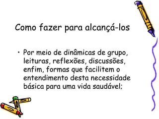 Como fazer para alcançá-los
• Por meio de dinâmicas de grupo,
leituras, reflexões, discussões,
enfim, formas que facilitem o
entendimento desta necessidade
básica para uma vida saudável;
 