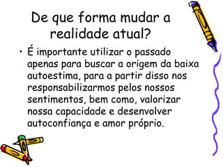 De que forma mudar a
realidade atual?
• É importante utilizar o passado
apenas para buscar a origem da baixa
autoestima, para a partir disso nos
responsabilizarmos pelos nossos
sentimentos, bem como, valorizar
nossa capacidade e desenvolver
autoconfiança e amor próprio.
 
