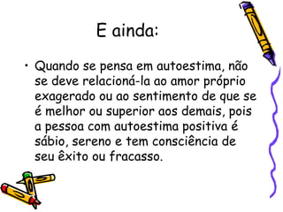 E ainda:
• Quando se pensa em autoestima, não
se deve relacioná-la ao amor próprio
exagerado ou ao sentimento de que se
é melhor ou superior aos demais, pois
a pessoa com autoestima positiva é
sábio, sereno e tem consciência de
seu êxito ou fracasso.
 