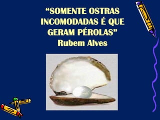 “SOMENTE OSTRAS
INCOMODADAS É QUE
GERAM PÉROLAS”
Rubem Alves
 