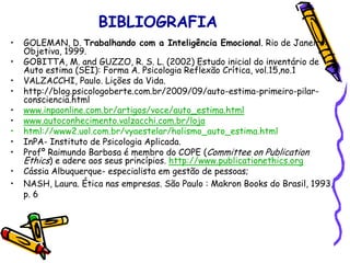 BIBLIOGRAFIA
• GOLEMAN, D. Trabalhando com a Inteligência Emocional. Rio de Janeiro:
Objetiva, 1999.
• GOBITTA, M. and GUZZO, R. S. L. (2002) Estudo inicial do inventário de
Auto estima (SEI): Forma A. Psicologia Reflexão Crítica, vol.15,no.1
• VALZACCHI, Paulo. Lições da Vida.
• http://blog.psicologoberte.com.br/2009/09/auto-estima-primeiro-pilar-
consciencia.html
• www.inpaonline.com.br/artigos/voce/auto_estima.html
• www.autoconhecimento.valzacchi.com.br/loja
• html://www2.uol.com.br/vyaestelar/holismo_auto_estima.html
• InPA- Instituto de Psicologia Aplicada.
• Profº Raimundo Barbosa é membro do COPE (Committee on Publication
Ethics) e adere aos seus princípios. http://www.publicationethics.org
• Cássia Albuquerque- especialista em gestão de pessoas;
• NASH, Laura. Ética nas empresas. São Paulo : Makron Books do Brasil, 1993,
p. 6
 