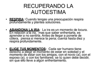 RECUPERANDO LA
AUTOESTIMA
• RESPIRA: Cuando tengas una preocupación respira
profundamente y plantea soluciones.
• ABANDONA LA IRA: La ira es un momento de locura.
En relación a la ira, mas que saber enfrentarla, es
aprender a no sentirla. Antes de llegar a ponerte de
cólera, piensa si merece la pena; cuenta hasta diez y
respira profundamente.
• ELIGE TUS MOMENTOS: Cada ser humano tiene
derecho a elegir el momento de estar en soledad y el
momento de estar con los amigos, con el novio (a), con el
esposo (a), o con los familiares; se tú quien debe decidir,
sin que ello lleve a algún enfrentamiento.
 