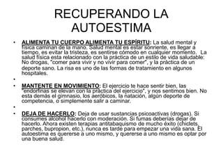 RECUPERANDO LA
AUTOESTIMA
• ALIMENTA TU CUERPO ALIMENTA TU ESPÍRITU: La salud mental y
física caminan de la mano. Salud mental es estar sonriente, es llegar a
tiempo, es evitar la tristeza, es sentirse cómodo en cualquier momento. La
salud física esta relacionado con la práctica de un estilo de vida saludable:
No drogas, "comer para vivir y no vivir para comer", y la práctica de un
deporte sano. La risa es uno de las formas de tratamiento en algunos
hospitales.
•
• MANTENTE EN MOVIMIENTO: El ejercicio te hace sentir bien, las
"endorfinas se elevan con la práctica del ejercicio", y nos sentimos bien. No
esta demás el gimnasio, los aeróbicos, la natación, algún deporte de
competencia, o simplemente salir a caminar.
•
• DEJA DE HACERLO: Deja de usar sustancias psicoactivas (drogas). Si
consumes alcohol hacerlo con moderación. Si fumas deberías dejar de
hacerlo. Ahora existen terapias antitabaquismo de mucho éxito (chiclets,
parches, bupropion, etc.), nunca es tarde para empezar una vida sana. El
autoestima es quererse a uno mismo, y quererse a uno mismo es optar por
una buena salud.
 