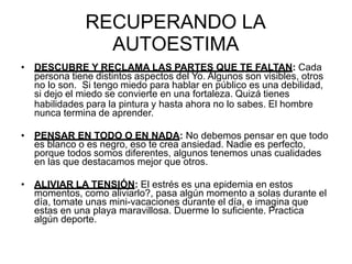 RECUPERANDO LA
AUTOESTIMA
• DESCUBRE Y RECLAMA LAS PARTES QUE TE FALTAN: Cada
persona tiene distintos aspectos del Yo. Algunos son visibles, otros
no lo son. Si tengo miedo para hablar en público es una debilidad,
si dejo el miedo se convierte en una fortaleza. Quizá tienes
habilidades para la pintura y hasta ahora no lo sabes. El hombre
nunca termina de aprender.
• PENSAR EN TODO O EN NADA: No debemos pensar en que todo
es blanco o es negro, eso te crea ansiedad. Nadie es perfecto,
porque todos somos diferentes, algunos tenemos unas cualidades
en las que destacamos mejor que otros.
• ALIVIAR LA TENSIÓN: El estrés es una epidemia en estos
momentos, como aliviarlo?, pasa algún momento a solas durante el
día, tomate unas mini-vacaciones durante el día, e imagina que
estas en una playa maravillosa. Duerme lo suficiente. Practica
algún deporte.
 
