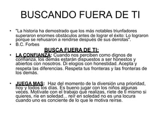 BUSCANDO FUERA DE TI
• "La historia ha demostrado que los más notables triunfadores
superaron enormes obstáculos antes de lograr el éxito: Lo lograron
porque se rehusaron a rendirse después de sus derrotas".
• B.C. Forbes
BUSCA FUERA DE TI:
• LA CONFIANZA: Cuando nos perciben como dignos de
confianza, los demás estarán dispuestos a ser honestos y
abiertos con nosotros. Di elogios con honestidad. Acepta y
respeta las diferencias. Respeta tus fronteras y las fronteras de
los demás.
• JUEGA MAS: Haz del momento de la diversión una prioridad,
hoy y todos los días. Es bueno jugar con los niños algunas
veces. Motívate con el trabajo que realizas, ríete de ti mismo si
quieres, ríe en soledad... reír en soledad no es una locura
cuando uno es conciente de lo que le motiva reírse.
 