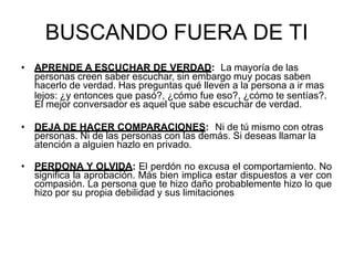 BUSCANDO FUERA DE TI
• APRENDE A ESCUCHAR DE VERDAD: La mayoría de las
personas creen saber escuchar, sin embargo muy pocas saben
hacerlo de verdad. Has preguntas qué lleven a la persona a ir mas
lejos: ¿y entonces que pasó?, ¿cómo fue eso?, ¿cómo te sentías?.
El mejor conversador es aquel que sabe escuchar de verdad.
• DEJA DE HACER COMPARACIONES: Ni de tú mismo con otras
personas. Ni de las personas con las demás. Si deseas llamar la
atención a alguien hazlo en privado.
• PERDONA Y OLVIDA: El perdón no excusa el comportamiento. No
significa la aprobación. Más bien implica estar dispuestos a ver con
compasión. La persona que te hizo daño probablemente hizo lo que
hizo por su propia debilidad y sus limitaciones
 