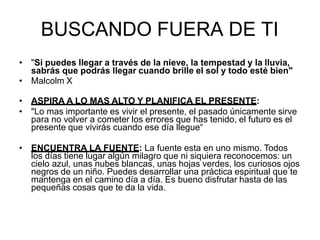 BUSCANDO FUERA DE TI
• "Si puedes llegar a través de la nieve, la tempestad y la lluvia,
sabrás que podrás llegar cuando brille el sol y todo esté bien"
• Malcolm X
• ASPIRA A LO MAS ALTO Y PLANIFICA EL PRESENTE:
• "Lo mas importante es vivir el presente, el pasado únicamente sirve
para no volver a cometer los errores que has tenido, el futuro es el
presente que vivirás cuando ese día llegue“
• ENCUENTRA LA FUENTE: La fuente esta en uno mismo. Todos
los días tiene lugar algún milagro que ni siquiera reconocemos: un
cielo azul, unas nubes blancas, unas hojas verdes, los curiosos ojos
negros de un niño. Puedes desarrollar una práctica espiritual que te
mantenga en el camino día a día. Es bueno disfrutar hasta de las
pequeñas cosas que te da la vida.
 