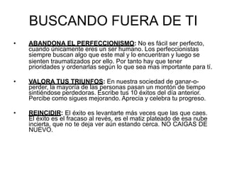 BUSCANDO FUERA DE TI
• ABANDONA EL PERFECCIONISMO: No es fácil ser perfecto,
cuando únicamente eres un ser humano. Los perfeccionistas
siempre buscan algo que este mal y lo encuentran y luego se
sienten traumatizados por ello. Por tanto hay que tener
prioridades y ordenarlas según lo que sea mas importante para tí.
• VALORA TUS TRIUNFOS: En nuestra sociedad de ganar-o-
perder, la mayoría de las personas pasan un montón de tiempo
sintiéndose perdedoras. Escribe tus 10 éxitos del día anterior.
Percibe como sigues mejorando. Aprecia y celebra tu progreso.
• REINCIDIR: El éxito es levantarte más veces que las que caes.
El éxito es el fracaso al revés, es el matiz plateado de esa nube
incierta, que no te deja ver aún estando cerca. NO CAIGAS DE
NUEVO.
 