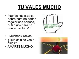 TU VALES MUCHO
• "Nunca nadie es tan
pobre para no poder
regalar una sonrisa,
ni tan rico para no
querer recibirla"...
• Muchas Gracias
• ¿Qué camino vas a
elegir?
• AMARTE MUCHO.
 