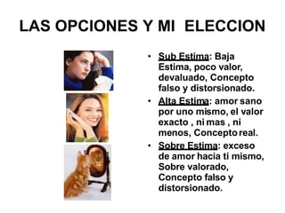 LAS OPCIONES Y MI ELECCION
• Sub Estima: Baja
Estima, poco valor,
devaluado, Concepto
falso y distorsionado.
• Alta Estima: amor sano
por uno mismo, el valor
exacto , ni mas , ni
menos, Conceptoreal.
• Sobre Estima: exceso
de amor hacia ti mismo,
Sobre valorado,
Concepto falso y
distorsionado.
 