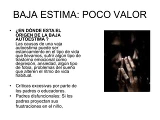 BAJA ESTIMA: POCO VALOR
• ¿EN DÓNDE ESTA EL
ORIGEN DE LA BAJA
AUTOESTIMA ?
Las causas de una vaja
autoestima puede ser
estancamiento en el tipo de vida
que llevamos, sufrir algún tipo de
trastorno emocional como
depresión, ansiedad, algún tipo
de fobia, problemas del sueño
que alteren el ritmo de vida
habitual.
• Críticas excesivas por parte de
los padres o educadores.
• Padres disfuncionales: Si los
padres proyectan sus
frustraciones en el niño,
 