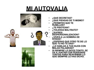 MI AUTOVALIA
• ¿QUE DECRETAS?
• ¿QUE PIENSAS DE TI MISMO?
• ¿PERMITES QUE TE
HUMILLEN?
• ¿TE PISOTEAN?
• ¿TOLERAS MALTRATO?
• ¿SUFRES
DESPERSONALIZACION?
• ¿VIVES A LA SOMBRA DE
OTROS?
• ¿ESPERAS QUE OTRO TE DE LO
QUE TU NO TE DAS?
• ¿LE HABLAS A TUS HIJOS CON
MALAS PALABRAS?
• SI SIEMPRE LE DICES TONTO, SE
VA A JUNTAR CON PERSONAS
TONTAS PARA REAFIRMAR LO
QUE SIEMPRE LE HAS DICHO.
 