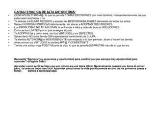 CARACTERISTICA DE ALTA AUTOESTIMA:
• CONFÍAS EN TI MISM@, lo que te permite TOMAR DECISIONES con más facilidad, independientemente de que
estas sean acertadas o no.
• Te atreves a ASUMIR RIESGOS y aceptar las RESPONSABILIDADES derivadas de todos tus actos.
• Sabes EXPRESAR CRITICAS debidamente, sin atacar y ACEPTAS TUS ERRORES.
• Los PROBLEMAS NO TE ASUSTAN, te enfrentas a ellos y además buscas SOLUCIONES.
• Conoces tus LÍMITES por lo que te exiges lo justo.
• Te ACEPTAS tal y como eres, con tus VIRTUDES y tus DEFECTOS.
• Sabes decir NO a los demás SIN experimentar sentimiento de CULPA.
• Te sientes AUTÓNOM@ e INDEPENDIENTE con respecto a lo que piensan, dicen o hacen los demás.
• Al reconocer tus VIRTUDES te sientes APT@ Y COMPETENTE.
• Tienes una actitud más POSITIVA ante la vida, lo que te permite DISFRUTAR más de lo que tienes.
Recuerda "Siempre hay esperanza y oportunidad para cambiar porque siempre hay oportunidad para
aprender"--(Virginia Satir)
Aprender como sentirse bien con uno mismo es una tarea difícil. Generalmente cuando uno toma el primer
paso, la tarea se hace mas fácil. Aprender como tomar la vida positivamente es uno de los primeros pasos a
tomar. Vamos a comenzar aquí.
 