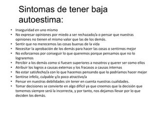 Sintomas de tener baja
autoestima:
• Inseguridad en uno mismo
• No expresar opiniones por miedo a ser rechazado/a o pensar que nuestras
opiniones no tienen el mismo valor que las de los demás.
• Sentir que no merecemos las cosas buenas de la vida
• Necesitar la aprobación de los demás para hacer las cosas o sentirnos mejor
• No esforzarnos por conseguir lo que queremos porque pensamos que no lo
lograremos
• Percibir a los demás como si fuesen superiores a nosotros y querer ser como ellos
• Atribuir los logros a causas externas y los fracasos a causas internas
• No estar satisfecho/a con lo que hacemos pensando que lo podríamos hacer mejor
• Sentirse infeliz, culpable y/o poco atractivo/a
• Pensar en nuestras debilidades sin tener en cuenta nuestras cualidades.
• Tomar decisiones se convierte en algo difícil ya que creemos que la decisión que
tomemos siempre será la incorrecta, y por tanto, nos dejamos llevar por lo que
deciden los demás.
 