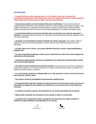 5.2 Asertividad
• La asertividad es mucho más que decir sí o no. Implica reconocer y nombrar los
sentimientos, expresarlos, tomar decisiones, actuar sin agredir a los otros y siempre hacerse
responsable de la conducta que se sigue y de sus consecuencias.
• Una persona asertiva se siente siempre libre para manifestarse. Puede comunicarse con
cualquier persona. Mantiene una orientación activa en su vida; persigue lo que desea, imagina, crea
y logra. No es pasivo, no aguarda a que las cosas le ocurran ni permite que le sean impuestas.
Además, siempre actúa de modo que él mismo juzga respetable, así conserva el respeto propio.
• La asertividad define la manera de proceder ante una situación que requiere respuesta o
decisión. Se puede decidir por impulso, por costumbre o de la manera que los otros esperan, o bien
de manera razonada.
• Al decidir con asertividad lo hacemos también de manera razonada. Esto implica: definir el
problema, buscar las soluciones posibles y valorar cada una para finalmente optar por la más
adecuada.
• Al estar seguro de sí mismo, uno puede defender derechos y asumir responsabilidades y
obligaciones.
• La vida nos plantea problemas a todos, pero lo importante es saber que somos capaces de
enfrentarlos eficientemente.
• Conducirse asertivamente promueve la igualdad en las relaciones interpersonales a través
de la comunicación abierta.
• Ser asertivo permite defender los derechos propios, lo que se piensa, se siente y se desea de
forma clara y directa, en el momento oportuno, sin negar los derechos de los otros, y evitando en lo
posible una actitud pasiva o agresiva.
• La comunicación asertiva es indispensable en la vida, para dar a conocer al otro la forma en
que se piensa, siente y actúa.
• Ser asertivo brinda la posibilidad de experimentar satisfacciones.
• El comportamiento agresivo impide el enriquecimiento de la interacción social y provoca en
ésta defectos negativos, pues deteriora la satisfacción y la comunicación de las relaciones
humanas.
• La actitud no asertiva expone a la manipulación y al control psicológico de los demás.
• Nadie puede manipular las emociones de los demás, si éstos no lo permiten.
• La práctica de la asertividad ayuda a protegerse de situaciones de riesgo, fortalece el
sentido de responsabilidad y de seguridad en uno mismo.
Lección anterior Próxima clase
 