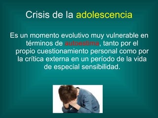 Crisis de la  adolescencia Es un momento evolutivo muy vulnerable en términos de  autoestima , tanto por el propio cuestionamiento personal como por la crítica externa en un período de la vida de especial sensibilidad. 