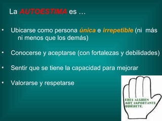 La   AUTOESTIMA  es … Ubicarse como persona   única  e  irrepetible  (ni  más  ni menos que los demás) Conocerse y aceptarse (con fortalezas y debilidades) Sentir que se tiene la capacidad para mejorar Valorarse y respetarse 