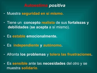Autoestima   positiva Muestra  seguridad en sí mismo. Tiene un  concepto  realista  de sus  fortalezas y debilidades  ( se acepta  a sí mismo). Es   estable  emocionalmente. Es   independiente  y  autónomo . Afronta  los problemas  y   tolera las frustraciones . -   Es   sensible   ante las  necesidades  del otro y se  muestra  solidario . 