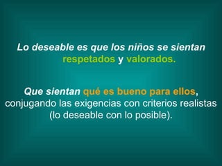 Lo deseable es que los niños se sientan respetados  y  valorados. Que sientan  qué es bueno para ellos ,  conjugando   las exigencias con criterios realistas (lo deseable con lo posible). 