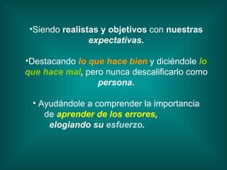 Siendo  realistas y objetivos  con  nuestras expectativas. Destacando  lo que hace bien   y diciéndole   lo que hace mal ,  pero nunca descalificarlo como  persona. Ayudándole a comprender la importancia de   aprender de los errores , elogiando su  esfuerzo . 