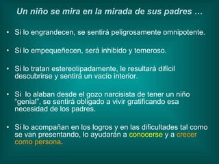 Si lo engrandecen, se sentirá peligrosamente omnipotente.  Si lo empequeñecen, será inhibido y temeroso. Si lo tratan estereotipadamente, le resultará difícil descubrirse y sentirá un vacío interior. Si  lo alaban desde el gozo narcisista de tener un niño “genial”, se sentirá obligado a vivir gratificando esa necesidad de los padres. Si lo acompañan en los logros y en las dificultades tal como se van presentando, lo ayudarán a  conocerse  y a  crecer como persona . Un niño se mira en la mirada de sus padres … 