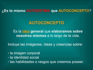 AUTOCONCEPTO Es la  idea   general  que  elaboramos sobre  nosotros mismos  a lo largo de la vida. Incluye las imágenes, ideas y creencias sobre:  la imagen corporal la identidad social las habilidades o rasgos que creemos poseer. ¿Es lo mismo  AUTOESTIMA  que  AUTOCONCEPTO ? 