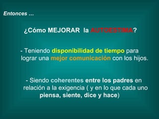 Entonces … ¿Cómo MEJORAR  la  AUTOESTIMA ? - Teniendo  disponibilidad de tiempo  para lograr una  mejor comunicación   con los hijos. - Siendo  coherentes  entre los padres  en  relación a la exigencia ( y en lo que cada uno  piensa, siente, dice y hace ) 