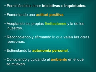 Permitiéndoles tener  iniciativas  e  inquietudes. Fomentando una   actitud positiva . Aceptando las propias   limitaciones   y la de los nuestros. Reconociendo y afirmando  lo que  valen las otras personas. Estimulando la  autonomía personal . Conociendo y cuidando el   ambiente   en el que se mueven. 