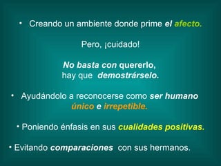 Creando un ambiente donde prime  el  afecto. Pero, ¡cuidado! No basta con  quererlo,  hay que  demostrárselo. Ayudándolo a reconocerse como  ser humano   único  e   irrepetible.  Poniendo énfasis en sus  cualidades positivas. Evitando  comparaciones  con sus hermanos.  