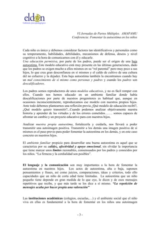 Gabinete psicopedagógico
VI Jornadas de Partos Múltiples. AMAPAMU
Conferencia: Fomentar la autoestima en los niños
- 3 -
Cada niño es único y debemos considerar factores tan identificativos y personales como
su temperamento, habilidades, debilidades, mecanismos de defensa, deseos y nivel
cognitivo a la hora de comunicarnos con él y educarle.
Una educación permisiva, por parte de los padres, puede ser el origen de una baja
autoestima. Este modelo educativo está muy presente en las últimas generaciones, dado
que los padres se exigen mucho a ellos mismos en su “rol parental” pero muy poco a sus
hijos, lo que crea gran desconfianza en sí mismos y el caldo de cultivo de una cultura
del no esfuerzo y la dejadez. Esta baja autoestima también la encontramos cuando hay
un mal conocimiento de sí mismo como personas y padres y cuando los padres son
descalificadores.
Los padres somos reproductores de unos modelos educativos, y no es fácil romper con
ellos. Cuando nos hemos educado en un ambiente familiar donde había
descalificaciones por parte de nuestros progenitores es habitual que, aunque en
ocasiones inconscientemente, reproduzcamos ese modelo con nuestros propios hijos.
Ante todo debemos plantearnos una reflexión previa ¿Qué modelo de educación recibí?,
¿Qué modelo quiero transmitir?...Cuando podemos analizar objetivamente nuestra
historia y aprender de las virtudes y de los errores cometidos……. somos capaces de
afrontar un cambio y un proyecto educativo para con nuestros hijos.
Analizar nuestra propia autoestima, fortalecerla y cuidarla, nos llevará a poder
transmitir una autoimagen positiva. Transmitir a los demás una imagen positiva de sí
mismos es el paso previo para poder fomentar la autoestima en los demás, y en este caso
concreto en nuestros hijos.
El ambiente familiar propicio para desarrollar una buena autoestima es aquel que se
caracteriza por su calidez, afectividad y apoyo emocional, sin olvidar la importancia
que tiene marcar unos límites razonables, consensuados por los padres y conocidos por
los niños. “La firmeza y la cordialidad son posibles”.
El lenguaje y la comunicación son muy importantes a la hora de fomentar la
autoestima en nuestros hijos. Los actos de autoestima, alta o baja, suponen
pensamientos y frases, así como juicios, comparaciones, ideas y criterios, todo ello
capacidades que un niño de corta edad tiene limitadas. La autoestima que un niño
pequeño tiene depende en gran medida de lo que oye, le dicen y de esos mensajes
repetitivos que recibe, y que más tarde se los dice a sí mismo. “La repetición de
mensajes acaba por hacer propia una valoración”
Las instituciones académicas (colegios, escuelas,…) y el ambiente social que el niño
viva en ellas es fundamental a la hora de fomentar en los niños una autoimagen
 