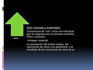 Auto- concepto y autoimagen
Consciencia de “uno” como ser individual
que se adquiere por un proceso evolutivo
físico y psíquico.
⇒Imagen corporal:
La percepción del propio cuerpo, las
reacciones de otros a su apariencia, y el
resultado de las reacciones de otros al yo
 
