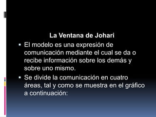 La Ventana de Johari
 El modelo es una expresión de
comunicación mediante el cual se da o
recibe información sobre los demás y
sobre uno mismo.
 Se divide la comunicación en cuatro
áreas, tal y como se muestra en el gráfico
a continuación:
 