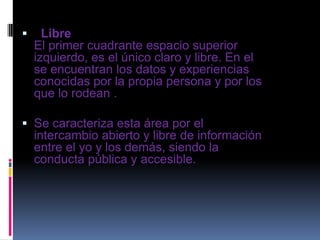  Libre
El primer cuadrante espacio superior
izquierdo, es el único claro y libre. En el
se encuentran los datos y experiencias
conocidas por la propia persona y por los
que lo rodean .
 Se caracteriza esta área por el
intercambio abierto y libre de información
entre el yo y los demás, siendo la
conducta pública y accesible.
 