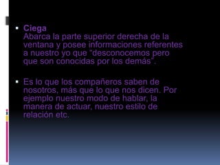  Ciega
Abarca la parte superior derecha de la
ventana y posee informaciones referentes
a nuestro yo que “desconocemos pero
que son conocidas por los demás”.
 Es lo que los compañeros saben de
nosotros, más que lo que nos dicen. Por
ejemplo nuestro modo de hablar, la
manera de actuar, nuestro estilo de
relación etc.
 