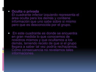  Oculta o privada
El cuadrante inferior izquierdo representa el
área oculta para los demás y contiene
información que uno sabe sobre si mismo
pero que es desconocida por el grupo.
 En este cuadrante es donde se encuentra
en gran medida lo que conocemos de
nosotros mismos y que ocultamos a los
demás, teniendo recelo de que si el grupo
llegara a saber tal vez podría rechazarnos.
Como consecuencia no revelamos tales
informaciones.
 