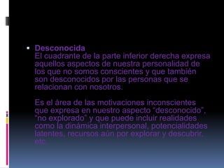  Desconocida
El cuadrante de la parte inferior derecha expresa
aquellos aspectos de nuestra personalidad de
los que no somos conscientes y que también
son desconocidos por las personas que se
relacionan con nosotros.
Es el área de las motivaciones inconscientes
que expresa en nuestro aspecto “desconocido”,
“no explorado” y que puede incluir realidades
como la dinámica interpersonal, potencialidades
latentes, recursos aún por explorar y descubrir,
etc.
 