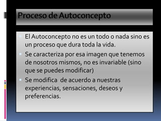  El Autoconcepto no es un todo o nada sino es
un proceso que dura toda la vida.
 Se caracteriza por esa imagen que tenemos
de nosotros mismos, no es invariable (sino
que se puedes modificar)
 Se modifica de acuerdo a nuestras
experiencias, sensaciones, deseos y
preferencias.
 