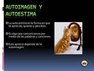 La auto estima es la forma en que
te aprecias, quieres y percibes.
Es algo que comunicamos por
medio de las palabras y canciones.
Este aprecio depende de la
autoimagen.
 