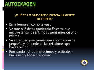  Es la forma en como te ves .
 Va mas allá de tu apariencia física ya que
incluye tanto lo sentimos y pensamos de uno
mismo.
 Se aprenden y se comienzan a formar desde
pequeño y depende de las relaciones que
hayas tenido.
 Formando así tus impresiones y actitudes
hacia uno y hacia el entorno
 