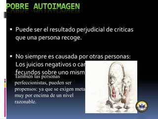  Puede ser el resultado perjudicial de criticas
que una persona recoge.
 No siempre es causada por otras personas:
Los juicios negativos o carencia de juicios
fecundos sobre uno mismo.
También las personas
perfeccionistas, pueden ser
propensos: ya que se exigen metas
muy por encima de un nivel
razonable.
 