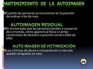 Cuando las personas se encuentran en la posición
de evaluar a los de mas.
Es el concepto que las personas tienden a conservar
de sí mismas, como apariencia física o ciertas
condiciones de derecho o posición social o falta de
ellas
Las victimas de abuso o manipulación a menudo
quedan atrapados en esto.
 