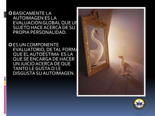BASICAMENTE LA
AUTOIMAGEN ES LA
EVALUACIONGLOBAL QUE UN
SUJETO HACEACERCA DE SU
PROPIA PERSONALIDAD.
ES UN COMPONENTE
EVALUATORIO, DETAL FORMA
QUE EL AUTOESTIMA ES LA
QUE SE ENCARGA DE HACER
UN JUICIOACERCA DE QUE
TANTO LE GUSTA O LE
DISGUSTA SU AUTOIMAGEN.
 