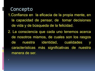 Concepto
1.Confianza en la eficacia de la propia mente, en
la capacidad de pensar, de tomar decisiones
de vida y de búsqueda de la felicidad.
2. La consciencia que cada uno tenemos acerca
de nosotros mismos, de cuales son los rasgos
de nuestra identidad, cualidades y
características más significativas de nuestra
manera de ser.
.
 