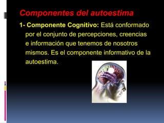 Componentes del autoestima
1- Componente Cognitivo: Está conformado
por el conjunto de percepciones, creencias
e información que tenemos de nosotros
mismos. Es el componente informativo de la
autoestima.
 
