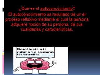 ¿Qué es el autoconocimiento?
El autoconocimiento es resultado de un el
proceso reflexivo mediante el cual la persona
adquiere noción de su persona, de sus
cualidades y características.
 