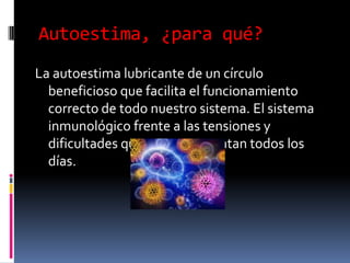 Autoestima, ¿para qué?
La autoestima lubricante de un círculo
beneficioso que facilita el funcionamiento
correcto de todo nuestro sistema. El sistema
inmunológico frente a las tensiones y
dificultades que se nos presentan todos los
días.
 