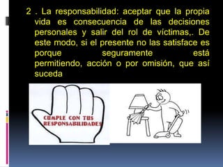 2 . La responsabilidad: aceptar que la propia
vida es consecuencia de las decisiones
personales y salir del rol de víctimas,. De
este modo, si el presente no las satisface es
porque seguramente está
permitiendo, acción o por omisión, que así
suceda
 
