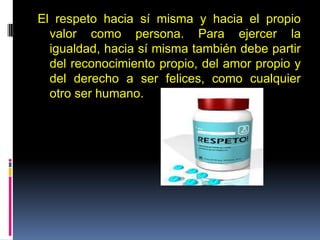El respeto hacia sí misma y hacia el propio
valor como persona. Para ejercer la
igualdad, hacia sí misma también debe partir
del reconocimiento propio, del amor propio y
del derecho a ser felices, como cualquier
otro ser humano.
 