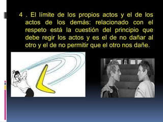 4 . El límite de los propios actos y el de los
actos de los demás: relacionado con el
respeto está la cuestión del principio que
debe regir los actos y es el de no dañar al
otro y el de no permitir que el otro nos dañe.
 